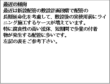 最近の傾向
最近は新設配管の敷設計画段階で配管の
長期延命化を考慮して、敷設後の実使用前にライニング施工するケースが増えています。
特に腐食性の高い流体、短期間で多量の付着
物が発生する配管に多いです。
左記の表をご参考下さい。